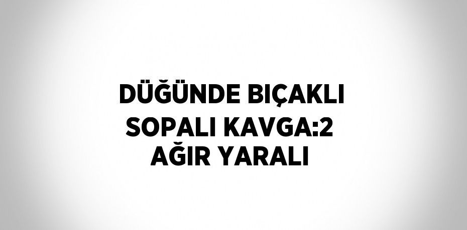 DÜĞÜNDE BIÇAKLI SOPALI KAVGA:2 AĞIR YARALI