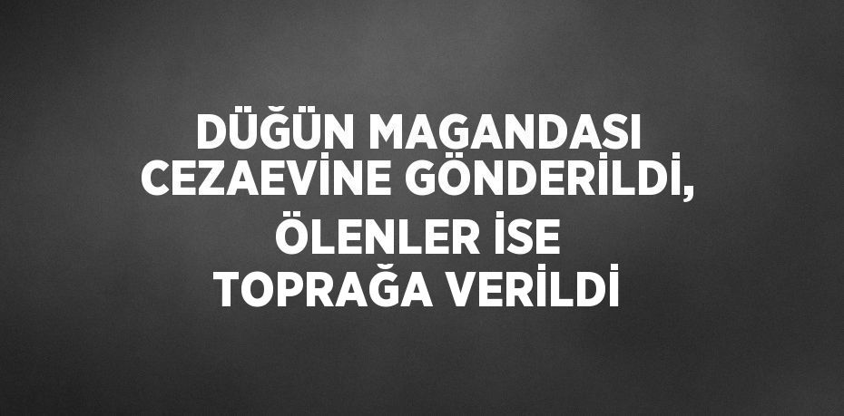 DÜĞÜN MAGANDASI CEZAEVİNE GÖNDERİLDİ, ÖLENLER İSE TOPRAĞA VERİLDİ