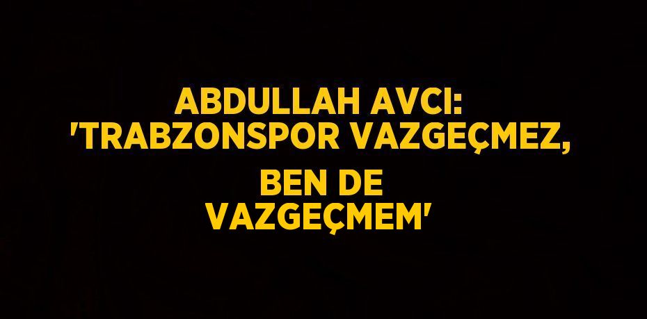 ABDULLAH AVCI: 'TRABZONSPOR VAZGEÇMEZ, BEN DE VAZGEÇMEM'