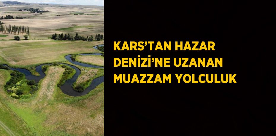 KARS’TAN HAZAR DENİZİ’NE UZANAN MUAZZAM YOLCULUK