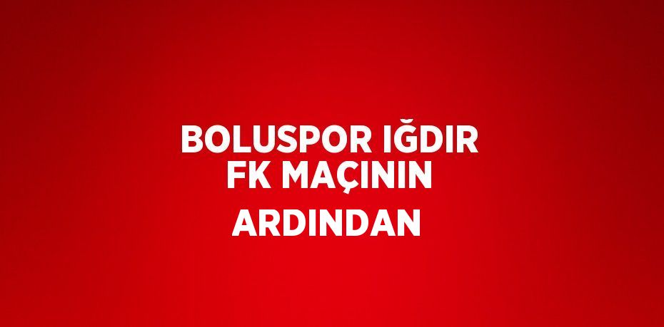 BOLUSPOR IĞDIR FK MAÇININ ARDINDAN