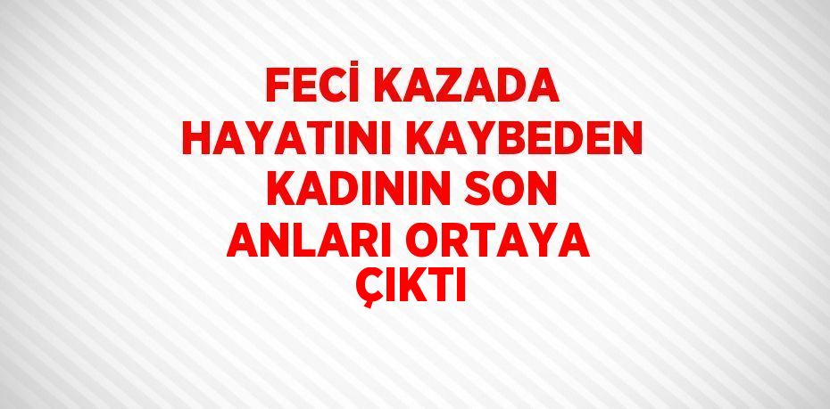 FECİ KAZADA HAYATINI KAYBEDEN KADININ SON ANLARI ORTAYA ÇIKTI