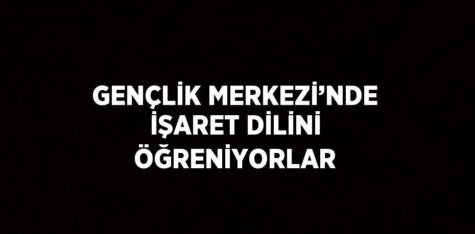 GENÇLİK MERKEZİ’NDE İŞARET DİLİNİ ÖĞRENİYORLAR