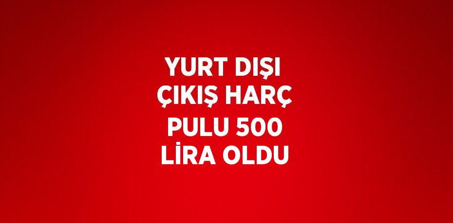 YURT DIŞI ÇIKIŞ HARÇ PULU 500 LİRA OLDU