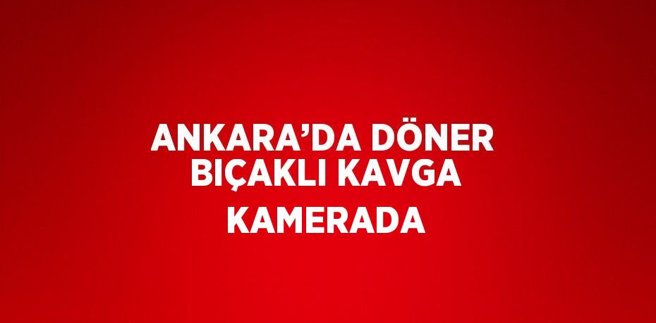 ANKARA’DA DÖNER BIÇAKLI KAVGA KAMERADA