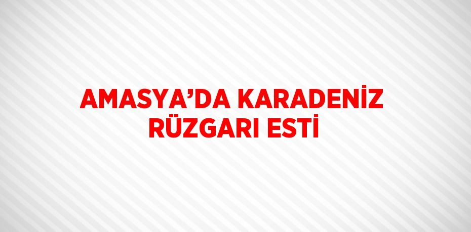 AMASYA’DA KARADENİZ RÜZGARI ESTİ