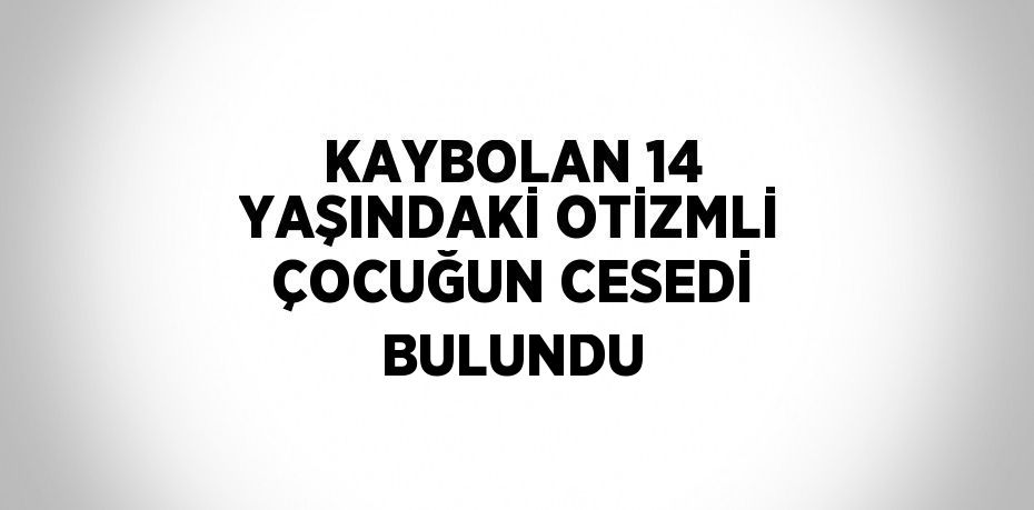 KAYBOLAN 14 YAŞINDAKİ OTİZMLİ ÇOCUĞUN CESEDİ BULUNDU