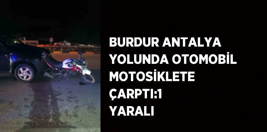 BURDUR ANTALYA YOLUNDA OTOMOBİL MOTOSİKLETE ÇARPTI:1 YARALI