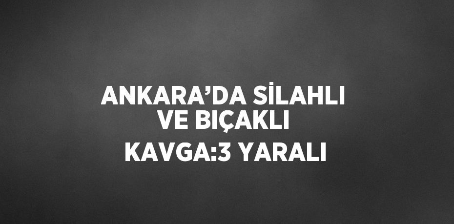 ANKARA’DA SİLAHLI VE BIÇAKLI KAVGA:3 YARALI