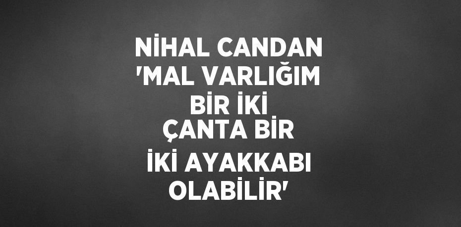 NİHAL CANDAN 'MAL VARLIĞIM BİR İKİ ÇANTA BİR İKİ AYAKKABI OLABİLİR'