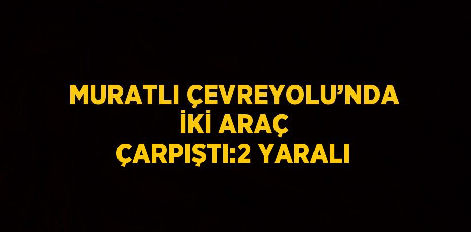 MURATLI ÇEVREYOLU’NDA İKİ ARAÇ ÇARPIŞTI:2 YARALI