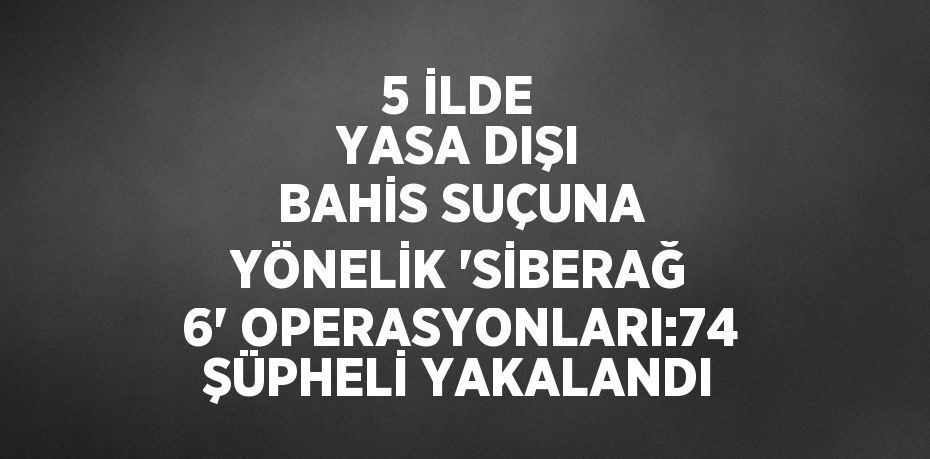 5 İLDE YASA DIŞI BAHİS SUÇUNA YÖNELİK 'SİBERAĞ 6' OPERASYONLARI:74 ŞÜPHELİ YAKALANDI