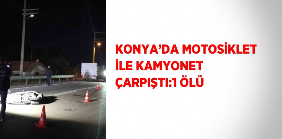 KONYA’DA MOTOSİKLET İLE KAMYONET ÇARPIŞTI:1 ÖLÜ