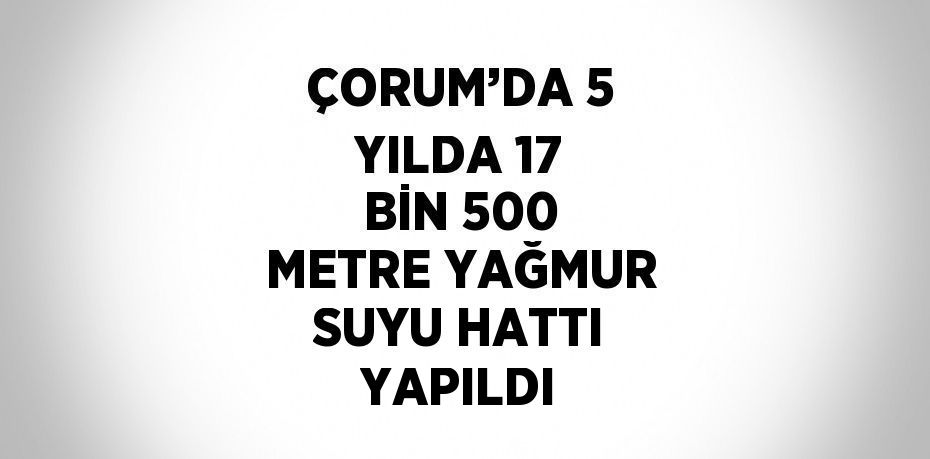 ÇORUM’DA 5 YILDA 17 BİN 500 METRE YAĞMUR SUYU HATTI YAPILDI