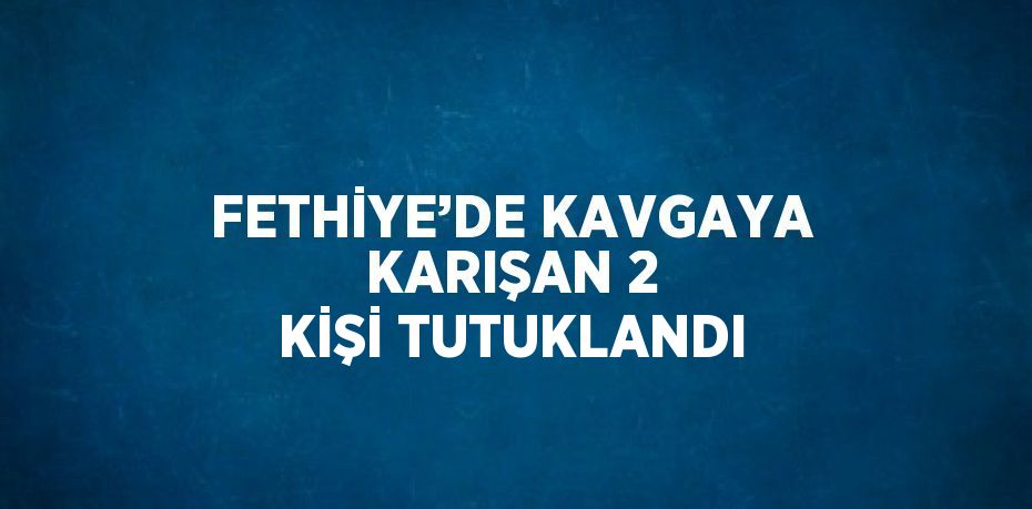 FETHİYE’DE KAVGAYA KARIŞAN 2 KİŞİ TUTUKLANDI