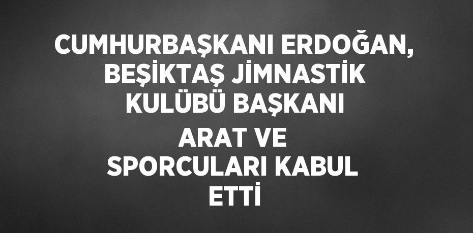 CUMHURBAŞKANI ERDOĞAN, BEŞİKTAŞ JİMNASTİK KULÜBÜ BAŞKANI ARAT VE SPORCULARI KABUL ETTİ