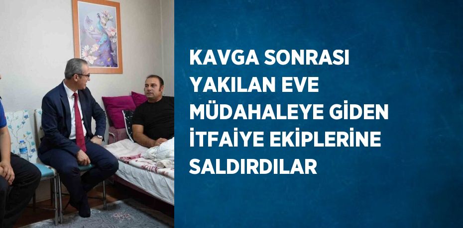 KAVGA SONRASI YAKILAN EVE MÜDAHALEYE GİDEN İTFAİYE EKİPLERİNE SALDIRDILAR