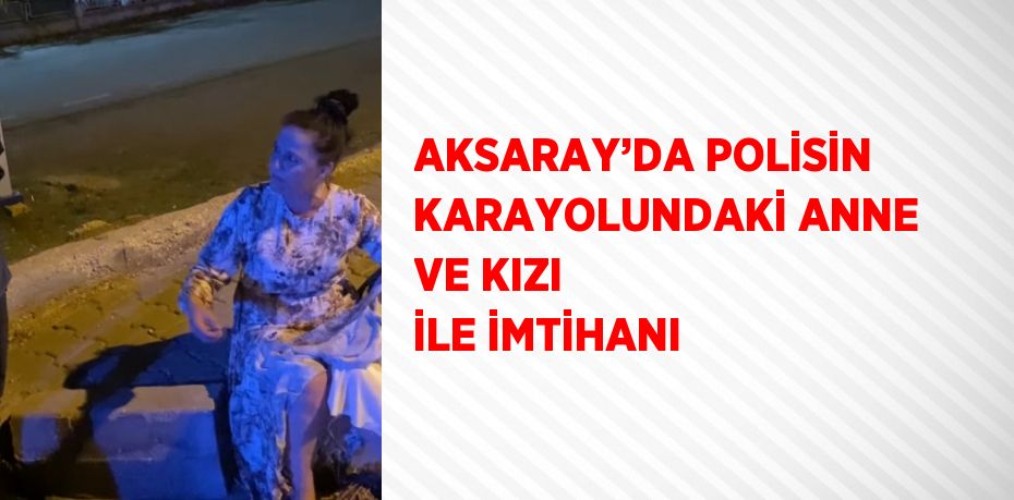 AKSARAY’DA POLİSİN KARAYOLUNDAKİ ANNE VE KIZI İLE İMTİHANI