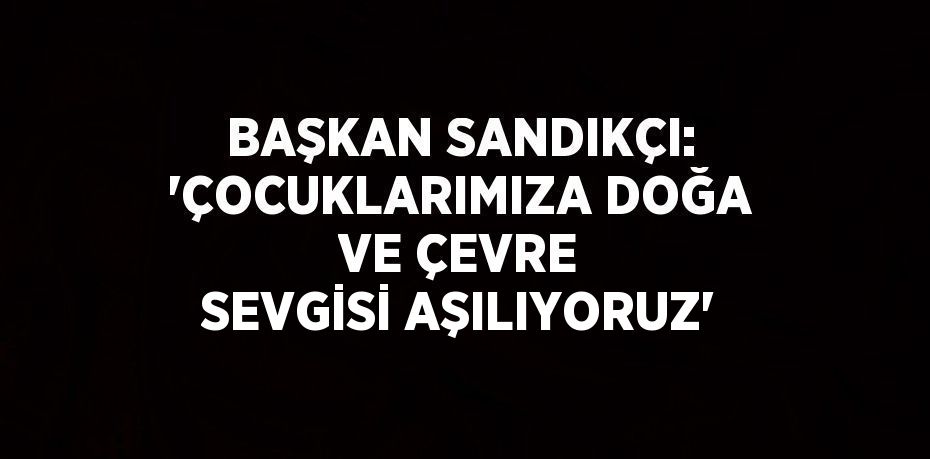 BAŞKAN SANDIKÇI: 'ÇOCUKLARIMIZA DOĞA VE ÇEVRE SEVGİSİ AŞILIYORUZ'