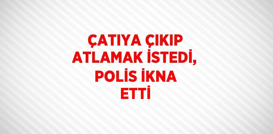 ÇATIYA ÇIKIP ATLAMAK İSTEDİ, POLİS İKNA ETTİ