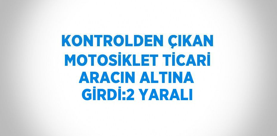 KONTROLDEN ÇIKAN MOTOSİKLET TİCARİ ARACIN ALTINA GİRDİ:2 YARALI