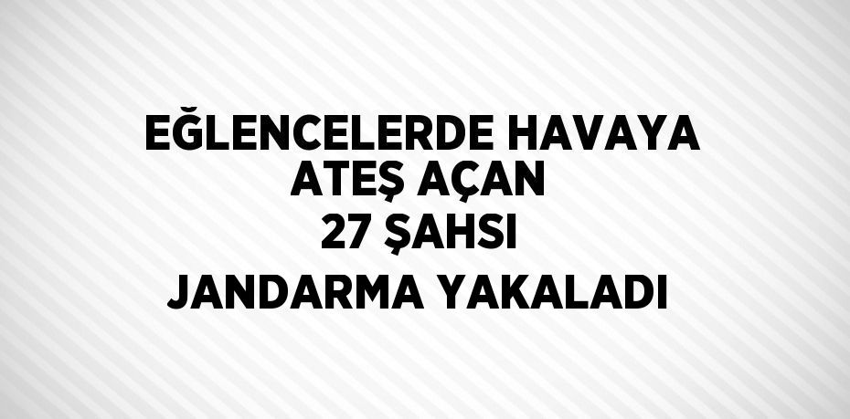 EĞLENCELERDE HAVAYA ATEŞ AÇAN 27 ŞAHSI JANDARMA YAKALADI