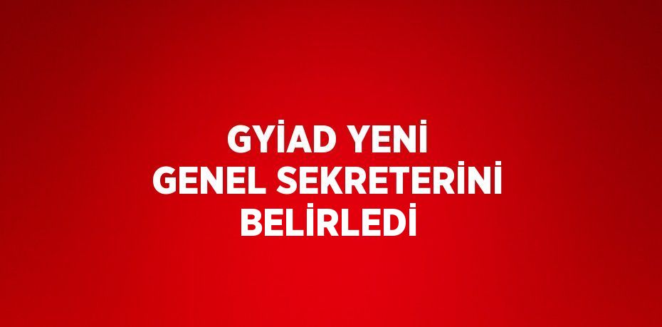 GYİAD YENİ GENEL SEKRETERİNİ BELİRLEDİ