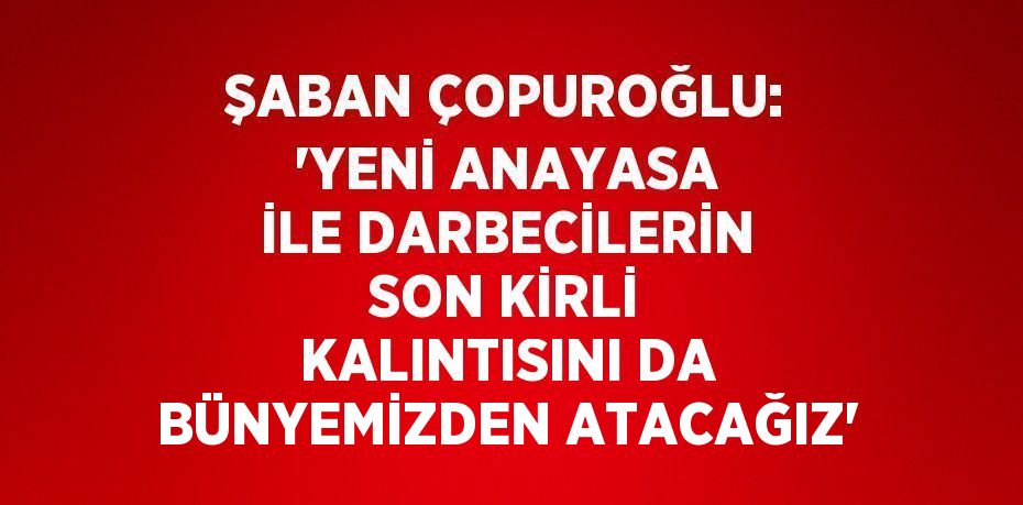 ŞABAN ÇOPUROĞLU: 'YENİ ANAYASA İLE DARBECİLERİN SON KİRLİ KALINTISINI DA BÜNYEMİZDEN ATACAĞIZ'