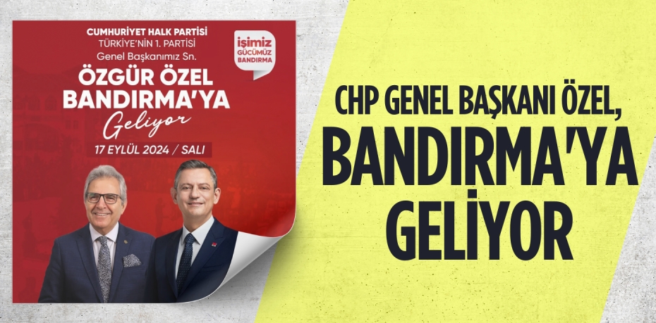 CHP GENEL BAŞKANI ÖZEL, BANDIRMA'YA GELİYOR