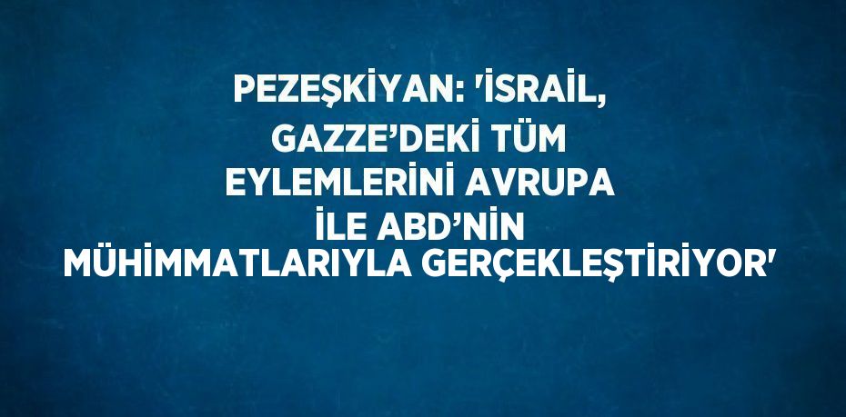 PEZEŞKİYAN: 'İSRAİL, GAZZE’DEKİ TÜM EYLEMLERİNİ AVRUPA İLE ABD’NİN MÜHİMMATLARIYLA GERÇEKLEŞTİRİYOR'