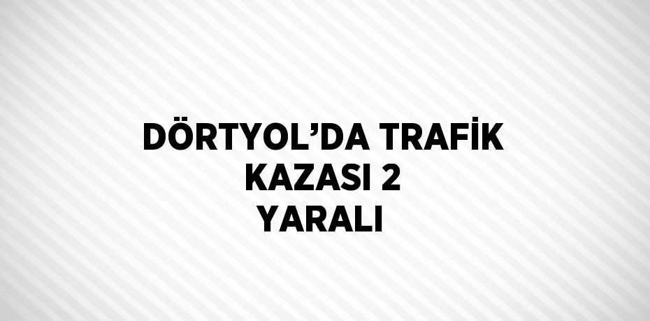 DÖRTYOL’DA TRAFİK KAZASI 2 YARALI