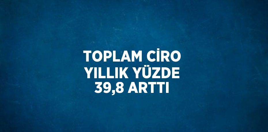 TOPLAM CİRO YILLIK YÜZDE 39,8 ARTTI