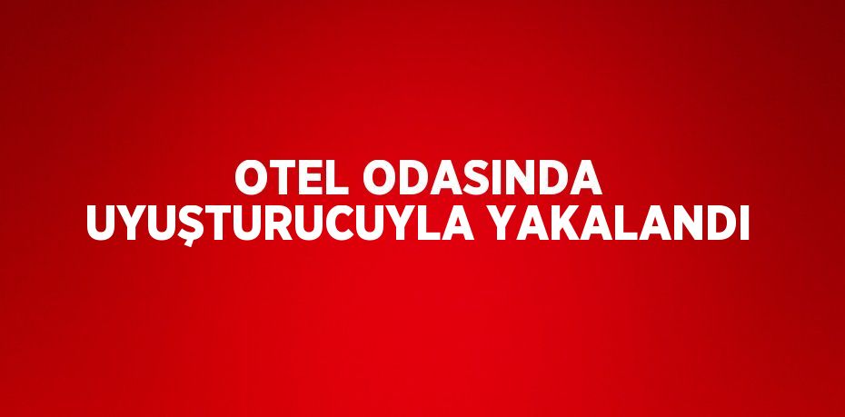 OTEL ODASINDA UYUŞTURUCUYLA YAKALANDI