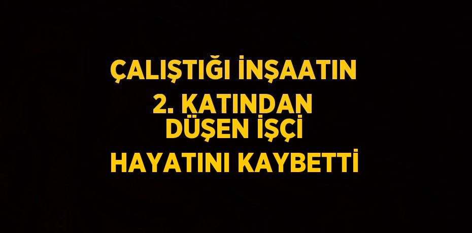 ÇALIŞTIĞI İNŞAATIN 2. KATINDAN DÜŞEN İŞÇİ HAYATINI KAYBETTİ