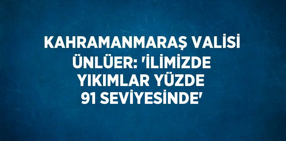 KAHRAMANMARAŞ VALİSİ ÜNLÜER: 'İLİMİZDE YIKIMLAR YÜZDE 91 SEVİYESİNDE'