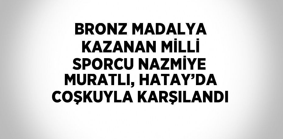 BRONZ MADALYA KAZANAN MİLLİ SPORCU NAZMİYE MURATLI, HATAY’DA COŞKUYLA KARŞILANDI