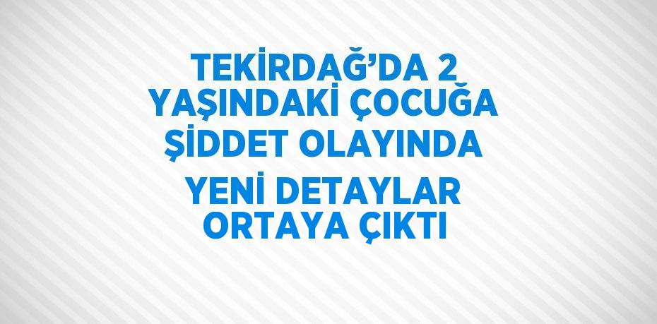 TEKİRDAĞ’DA 2 YAŞINDAKİ ÇOCUĞA ŞİDDET OLAYINDA YENİ DETAYLAR ORTAYA ÇIKTI