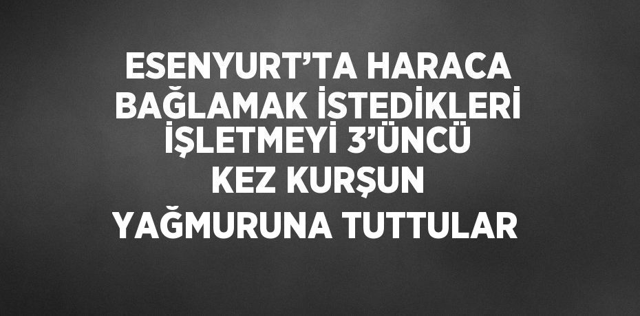 ESENYURT’TA HARACA BAĞLAMAK İSTEDİKLERİ İŞLETMEYİ 3’ÜNCÜ KEZ KURŞUN YAĞMURUNA TUTTULAR