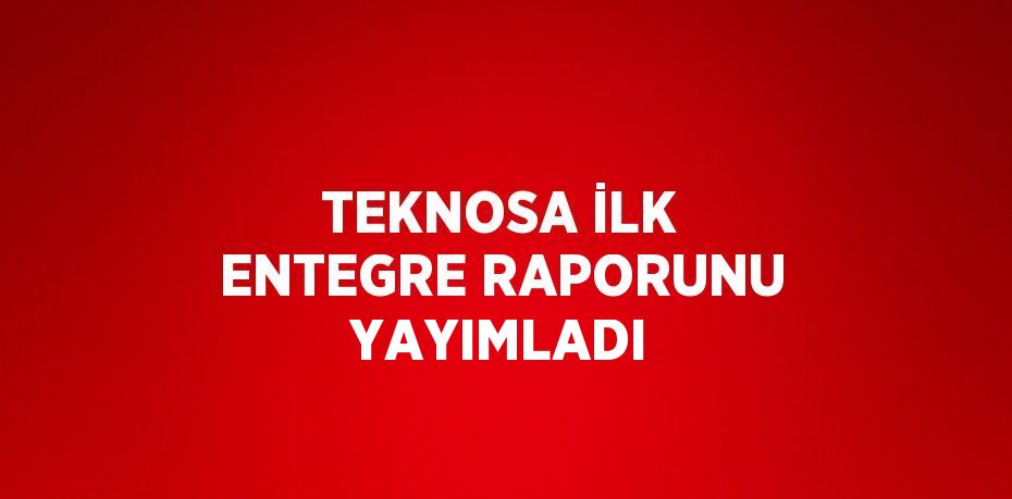 TEKNOSA İLK ENTEGRE RAPORUNU YAYIMLADI