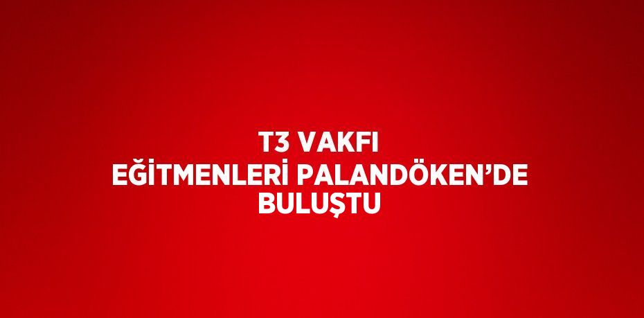 T3 VAKFI EĞİTMENLERİ PALANDÖKEN’DE BULUŞTU