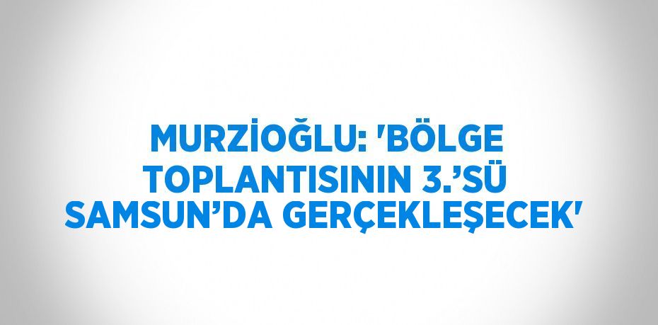 MURZİOĞLU: 'BÖLGE TOPLANTISININ 3.’SÜ SAMSUN’DA GERÇEKLEŞECEK'