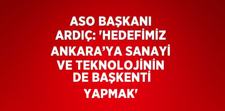 ASO BAŞKANI ARDIÇ: 'HEDEFİMİZ ANKARA’YA SANAYİ VE TEKNOLOJİNİN DE BAŞKENTİ YAPMAK'