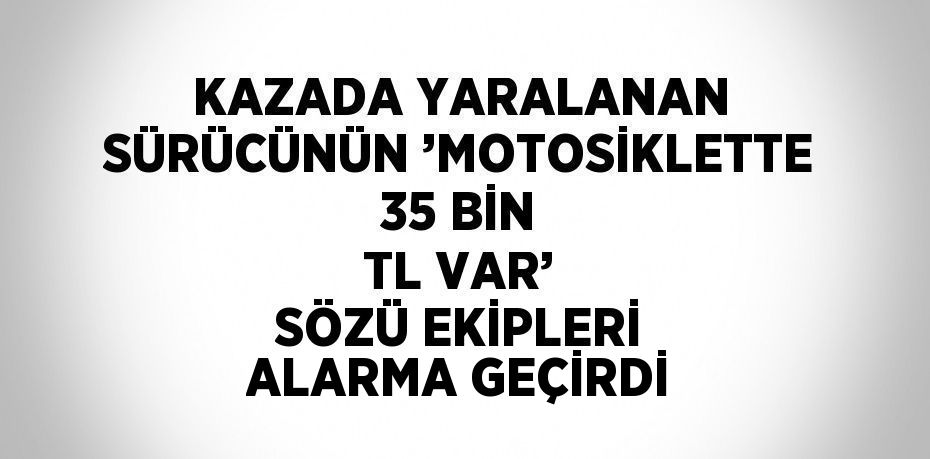 KAZADA YARALANAN SÜRÜCÜNÜN ’MOTOSİKLETTE 35 BİN TL VAR’ SÖZÜ EKİPLERİ ALARMA GEÇİRDİ