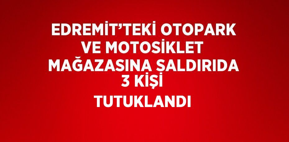 EDREMİT’TEKİ OTOPARK VE MOTOSİKLET MAĞAZASINA SALDIRIDA 3 KİŞİ TUTUKLANDI