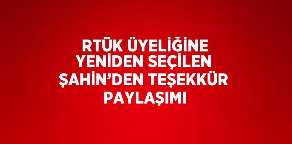 RTÜK ÜYELİĞİNE YENİDEN SEÇİLEN ŞAHİN’DEN TEŞEKKÜR PAYLAŞIMI