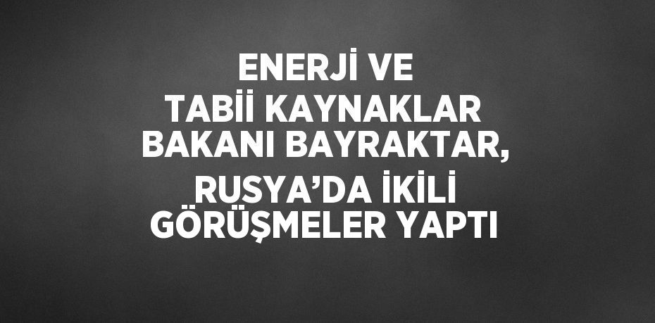 ENERJİ VE TABİİ KAYNAKLAR BAKANI BAYRAKTAR, RUSYA’DA İKİLİ GÖRÜŞMELER YAPTI