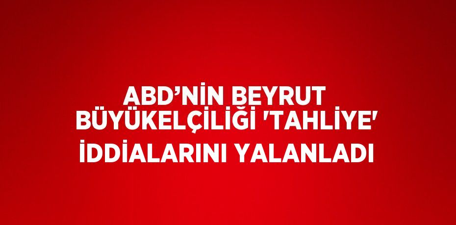 ABD’NİN BEYRUT BÜYÜKELÇİLİĞİ 'TAHLİYE' İDDİALARINI YALANLADI