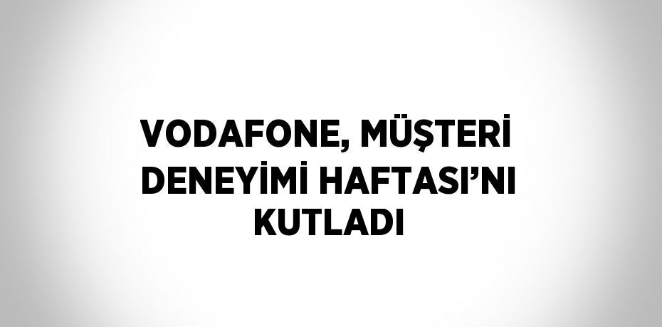 VODAFONE, MÜŞTERİ DENEYİMİ HAFTASI’NI KUTLADI