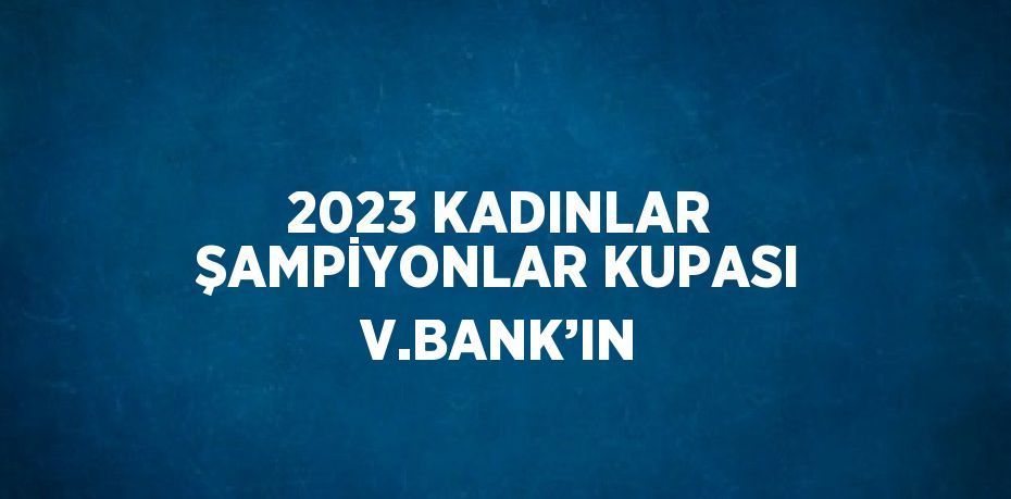 2023 KADINLAR ŞAMPİYONLAR KUPASI V.BANK’IN