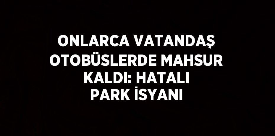 ONLARCA VATANDAŞ OTOBÜSLERDE MAHSUR KALDI: HATALI PARK İSYANI